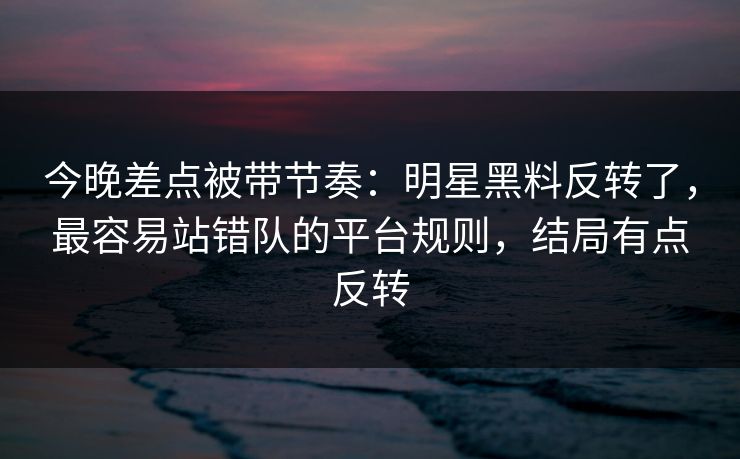 今晚差点被带节奏：明星黑料反转了，最容易站错队的平台规则，结局有点反转