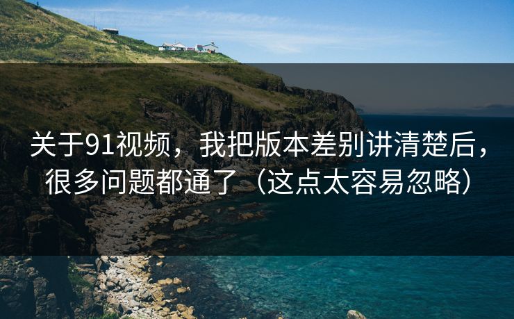 关于91视频，我把版本差别讲清楚后，很多问题都通了（这点太容易忽略）