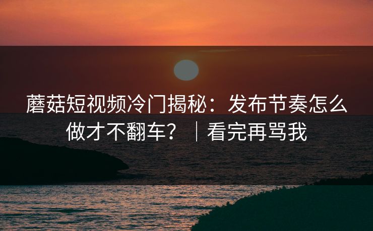 蘑菇短视频冷门揭秘:发布节奏怎么做才不翻车?|看完再骂我 蘑菇短视频冷门揭秘:发布节奏怎么做才不翻车?|看完再骂我