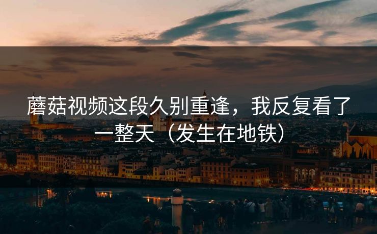 蘑菇视频这段久别重逢，我反复看了一整天（发生在地铁）